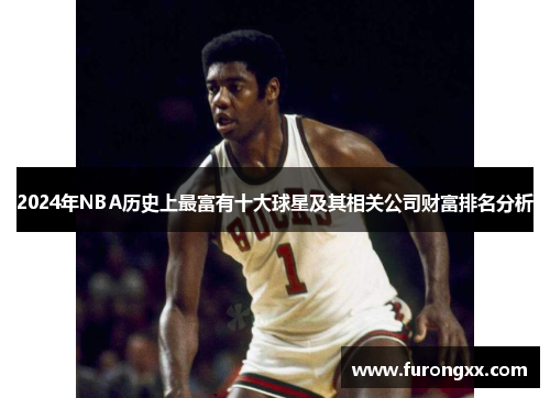 2024年NBA历史上最富有十大球星及其相关公司财富排名分析